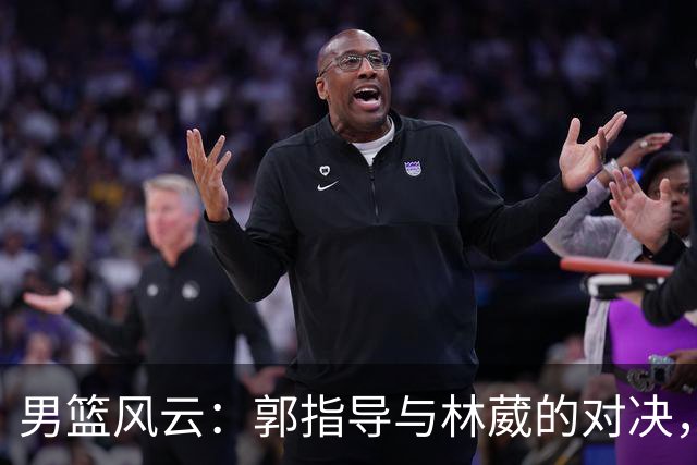 男篮风云：郭指导与林葳的对决，姚明、斯科拉重聚燃情岁月